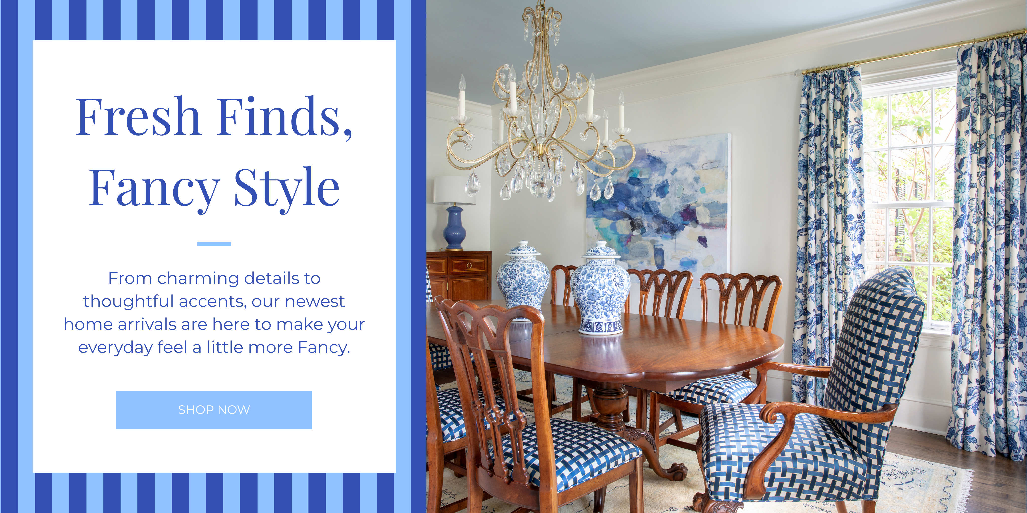 Fresh Finds,
Fancy Style
From charming details to thoughtful accents, our newest home arrivals are here to make your everyday feel a little more Fancy.
SHOP NOW