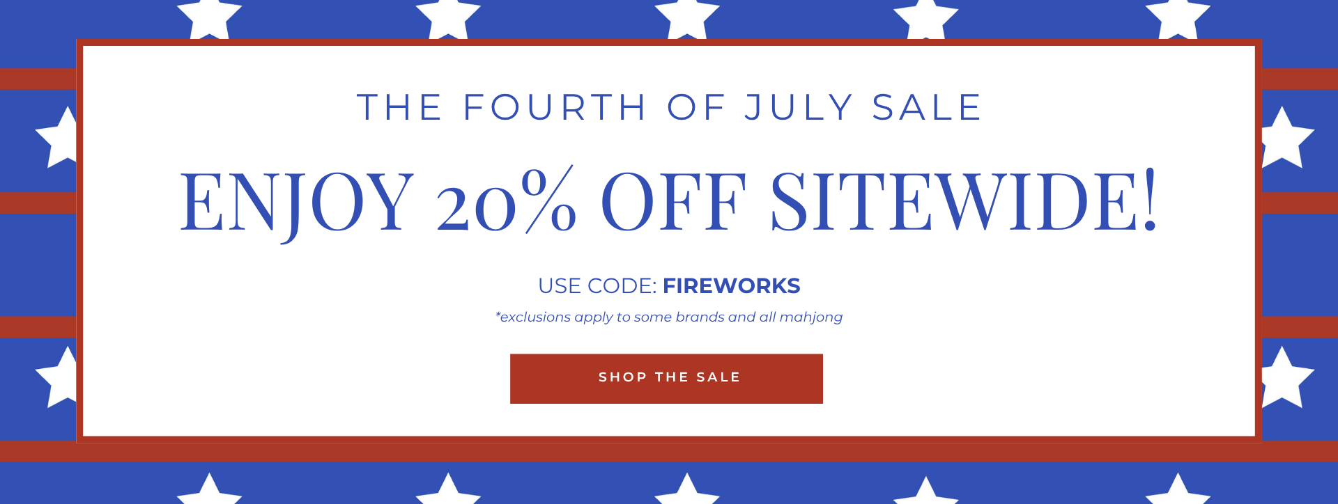 The fourth of july sale
Enjoy 20% Off
Sitewide!
USE CODE: FIREWORKS
SHOP THE SALE
*exclusions apply to some brands and all mahjong