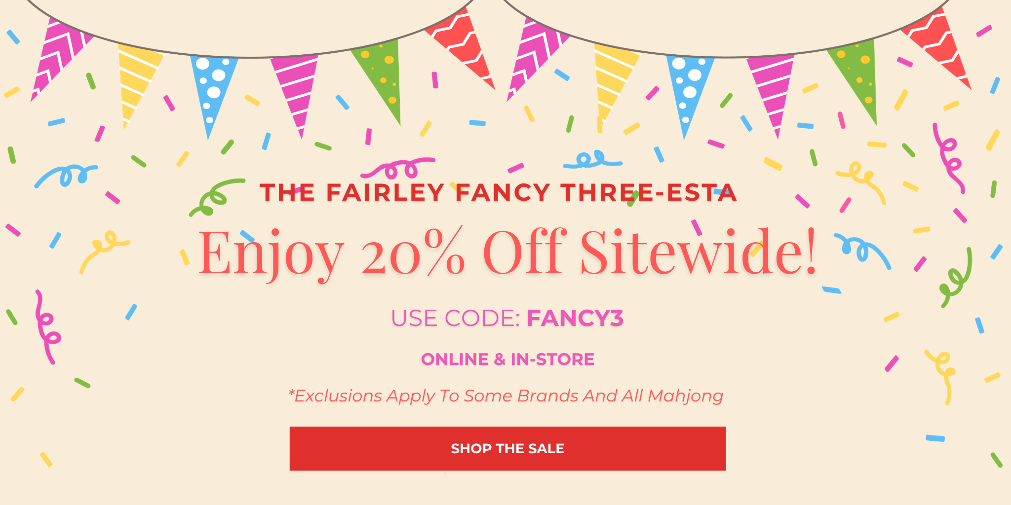 The Fairley Fancy Three-esta
Enjoy 20% Off Sitewide!
USE CODE: FANCY3
*Exclusions Apply To Some Brands And All Mahjong
Online & In-Store
SHOP THE SALE